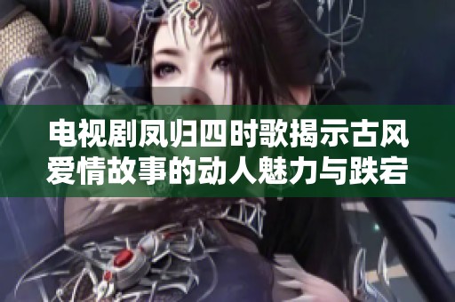 电视剧凤归四时歌揭示古风爱情故事的动人魅力与跌宕起伏的人生旅程
