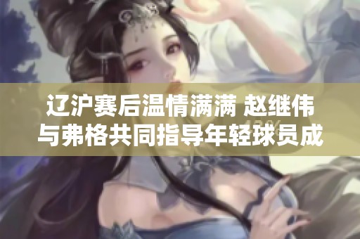 辽沪赛后温情满满 赵继伟与弗格共同指导年轻球员成长