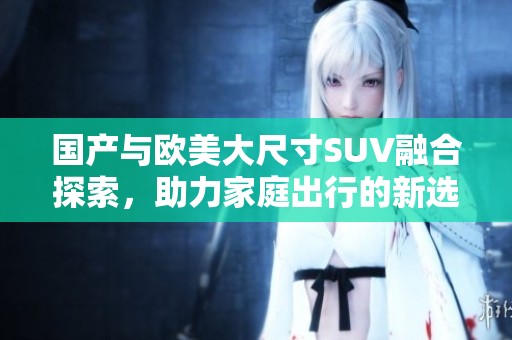 国产与欧美大尺寸SUV融合探索，助力家庭出行的新选择与体验