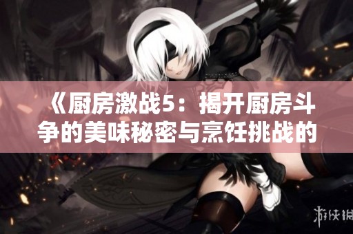 《厨房激战5：揭开厨房斗争的美味秘密与烹饪挑战的精彩瞬间》