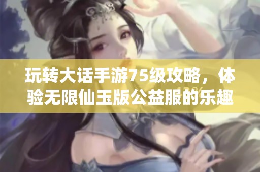玩转大话手游75级攻略，体验无限仙玉版公益服的乐趣与技巧