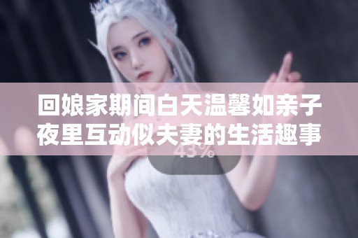 回娘家期间白天温馨如亲子夜里互动似夫妻的生活趣事分享