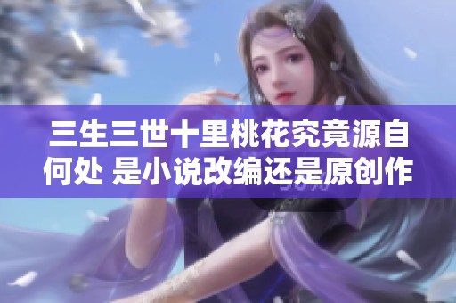三生三世十里桃花究竟源自何处 是小说改编还是原创作品揭秘