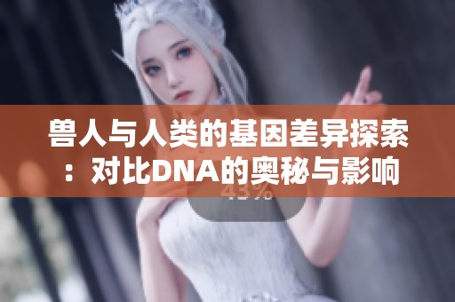 兽人与人类的基因差异探索：对比DNA的奥秘与影响