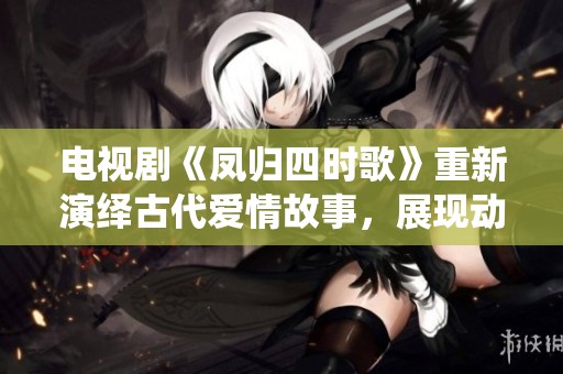 电视剧《凤归四时歌》重新演绎古代爱情故事，展现动人情感与历史风情