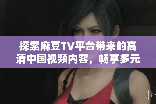 探索麻豆TV平台带来的高清中国视频内容，畅享多元化的在线视频体验
