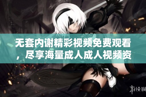 无套内谢精彩视频免费观看，尽享海量成人成人视频资源平台