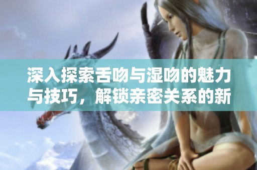 深入探索舌吻与湿吻的魅力与技巧，解锁亲密关系的新方式