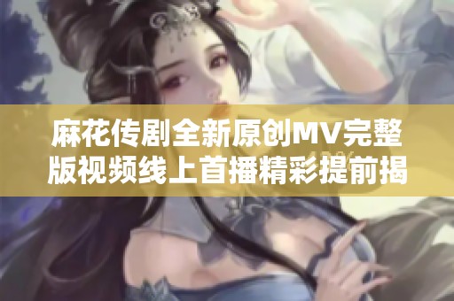 麻花传剧全新原创MV完整版视频线上首播精彩提前揭秘