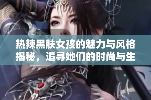 热辣黑肤女孩的魅力与风格揭秘，追寻她们的时尚与生活潮流