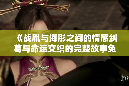 《战胤与海彤之间的情感纠葛与命运交织的完整故事免费阅读》