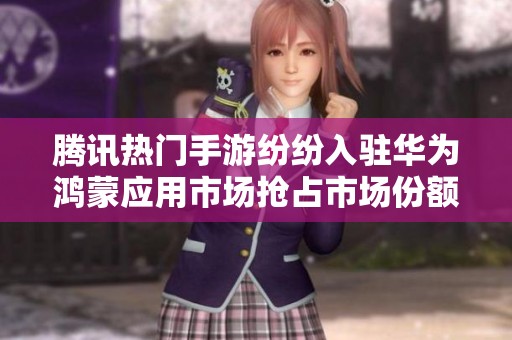 腾讯热门手游纷纷入驻华为鸿蒙应用市场抢占市场份额