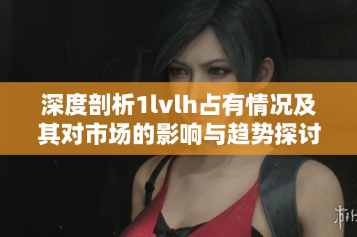 深度剖析1lvlh占有情况及其对市场的影响与趋势探讨
