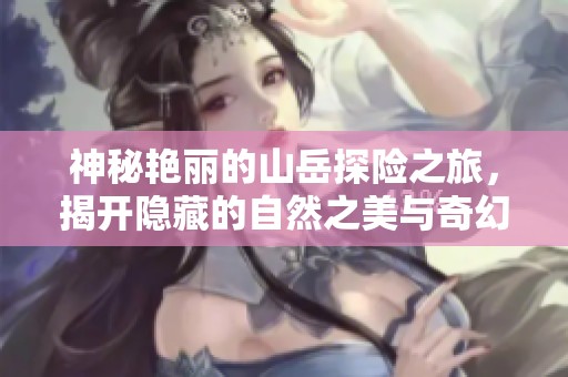 神秘艳丽的山岳探险之旅，揭开隐藏的自然之美与奇幻故事
