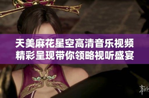 天美麻花星空高清音乐视频精彩呈现带你领略视听盛宴