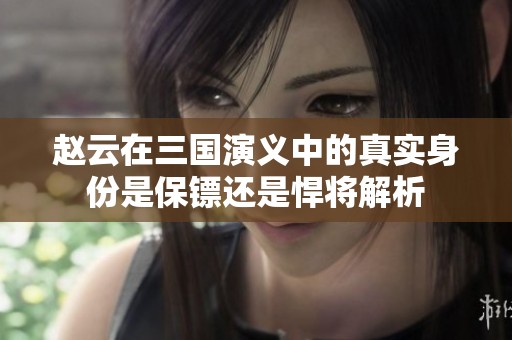 赵云在三国演义中的真实身份是保镖还是悍将解析