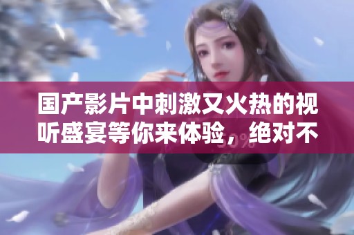 国产影片中刺激又火热的视听盛宴等你来体验，绝对不容错过！