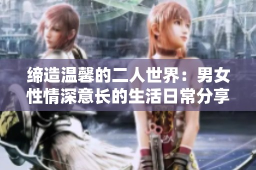 缔造温馨的二人世界：男女性情深意长的生活日常分享