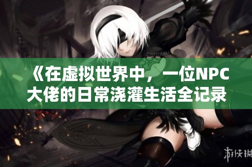 《在虚拟世界中，一位NPC大佬的日常浇灌生活全记录》