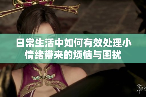 日常生活中如何有效处理小情绪带来的烦恼与困扰