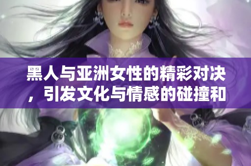 黑人与亚洲女性的精彩对决，引发文化与情感的碰撞和交流