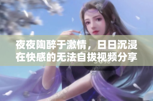 夜夜陶醉于激情，日日沉浸在快感的无法自拔视频分享