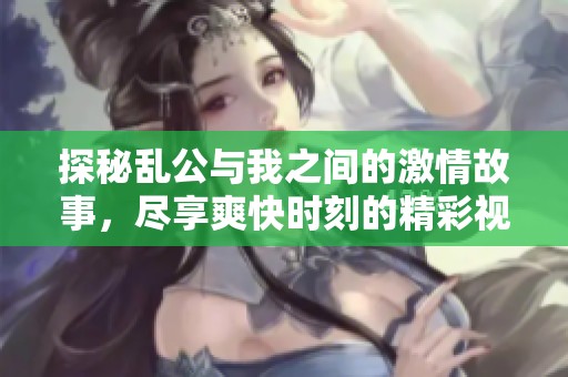 探秘乱公与我之间的激情故事，尽享爽快时刻的精彩视频解析