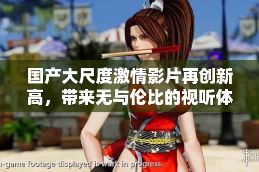 国产大尺度激情影片再创新高，带来无与伦比的视听体验与快感