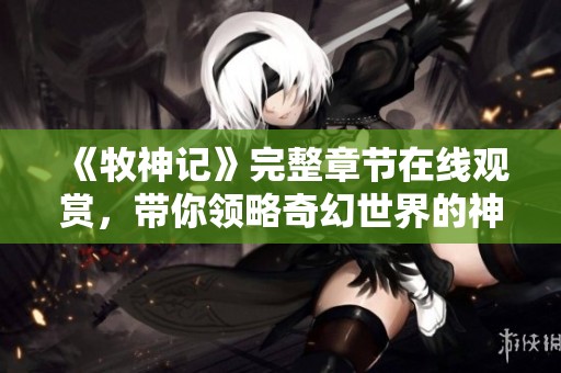 《牧神记》完整章节在线观赏，带你领略奇幻世界的神秘冒险之旅