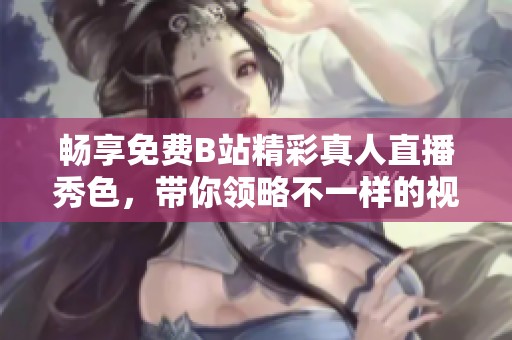 畅享免费B站精彩真人直播秀色，带你领略不一样的视听盛宴！