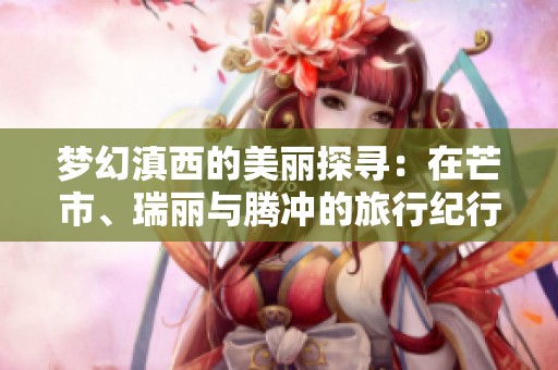 梦幻滇西的美丽探寻：在芒市、瑞丽与腾冲的旅行纪行