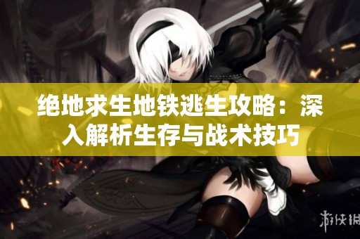 绝地求生地铁逃生攻略：深入解析生存与战术技巧