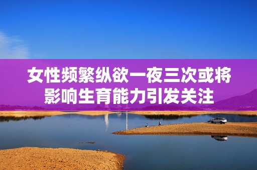 女性频繁纵欲一夜三次或将影响生育能力引发关注