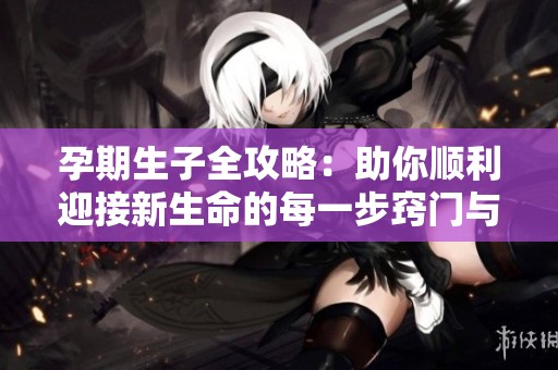 孕期生子全攻略：助你顺利迎接新生命的每一步窍门与建议