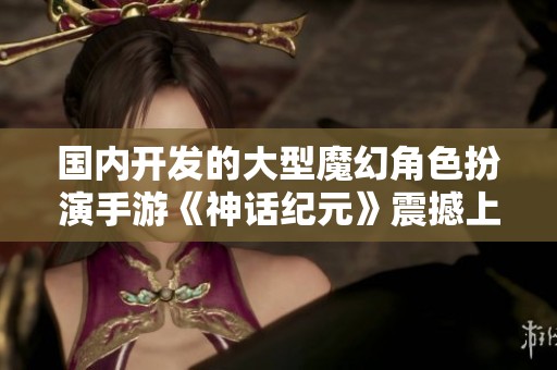 国内开发的大型魔幻角色扮演手游《神话纪元》震撼上线，踏入奇幻冒险世界！