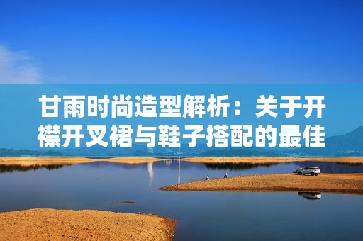 甘雨时尚造型解析：关于开襟开叉裙与鞋子搭配的最佳选择建议