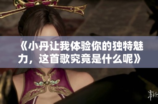 《小丹让我体验你的独特魅力，这首歌究竟是什么呢》