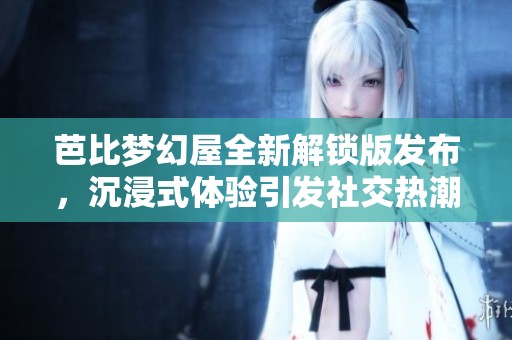 芭比梦幻屋全新解锁版发布，沉浸式体验引发社交热潮