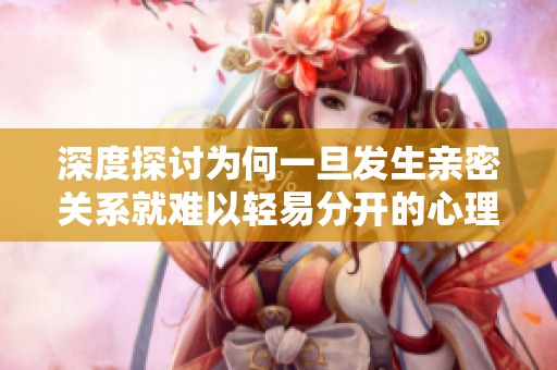 深度探讨为何一旦发生亲密关系就难以轻易分开的心理原因