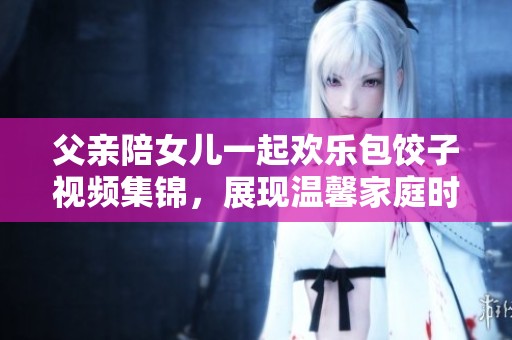 父亲陪女儿一起欢乐包饺子视频集锦，展现温馨家庭时光