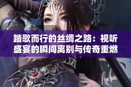 踏歌而行的丝绸之路：视听盛宴的瞬间离别与传奇重燃的精彩回归