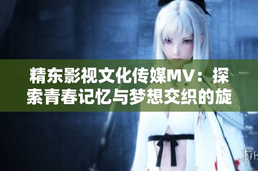 精东影视文化传媒MV：探索青春记忆与梦想交织的旋律之旅