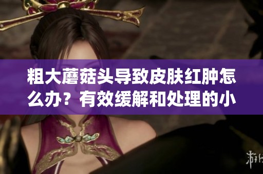 粗大蘑菇头导致皮肤红肿怎么办？有效缓解和处理的小妙招分享(1)