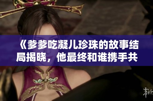 《爹爹吃凝儿珍珠的故事结局揭晓，他最终和谁携手共度余生》