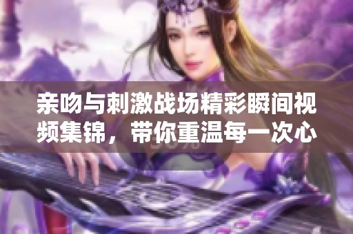 亲吻与刺激战场精彩瞬间视频集锦，带你重温每一次心跳的瞬间