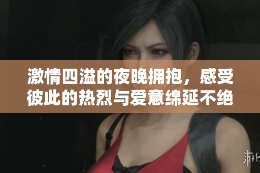 激情四溢的夜晚拥抱，感受彼此的热烈与爱意绵延不绝