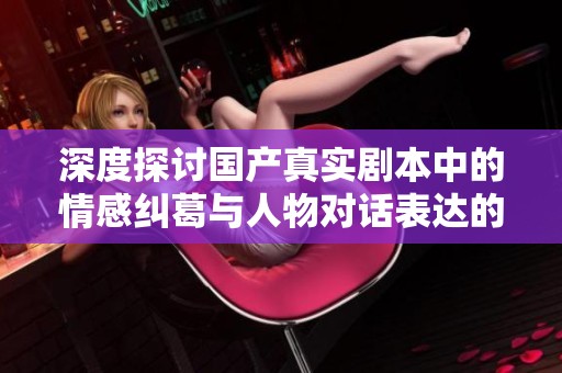 深度探讨国产真实剧本中的情感纠葛与人物对话表达的独特魅力