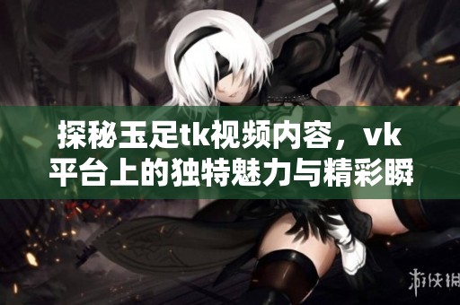 探秘玉足tk视频内容，vk平台上的独特魅力与精彩瞬间解析