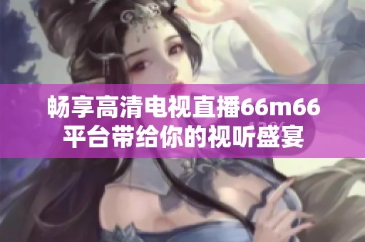 畅享高清电视直播66m66平台带给你的视听盛宴