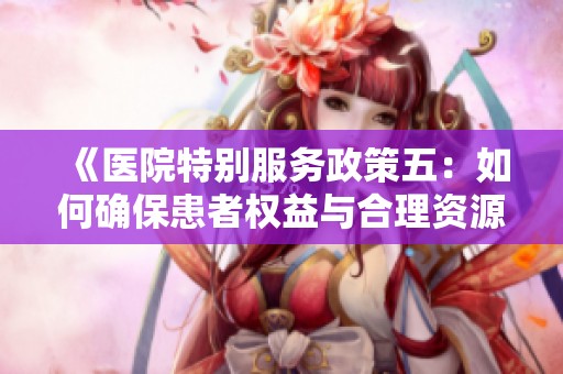 《医院特别服务政策五：如何确保患者权益与合理资源分配》